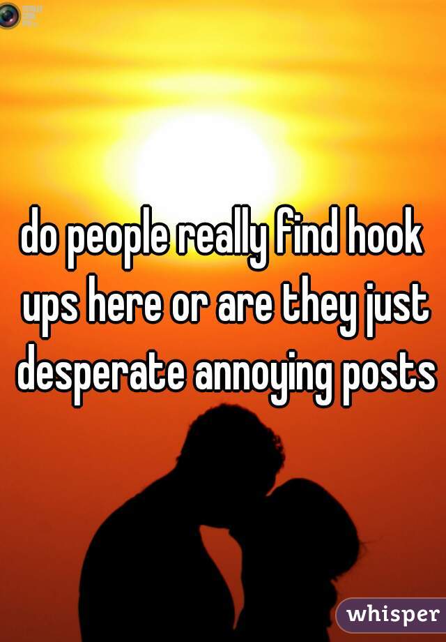 do people really find hook ups here or are they just desperate annoying posts