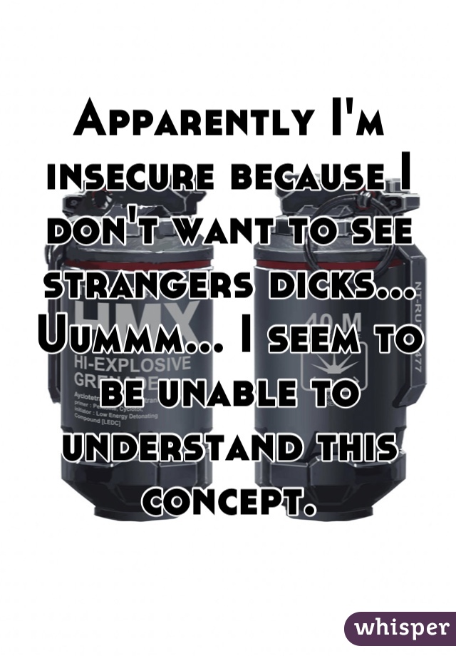 Apparently I'm insecure because I don't want to see strangers dicks... Uummm... I seem to be unable to understand this concept.