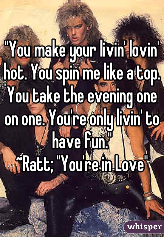 "You make your livin' lovin' hot. You spin me like a top. You take the evening one on one. You're only livin' to have fun."
~Ratt; "You're in Love"