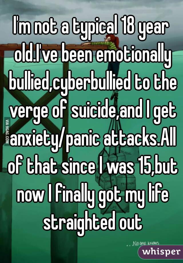 I'm not a typical 18 year old.I've been emotionally bullied,cyberbullied to the verge of suicide,and I get anxiety/panic attacks.All of that since I was 15,but now I finally got my life straighted out