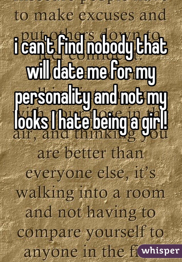 i can't find nobody that will date me for my personality and not my looks I hate being a girl! 