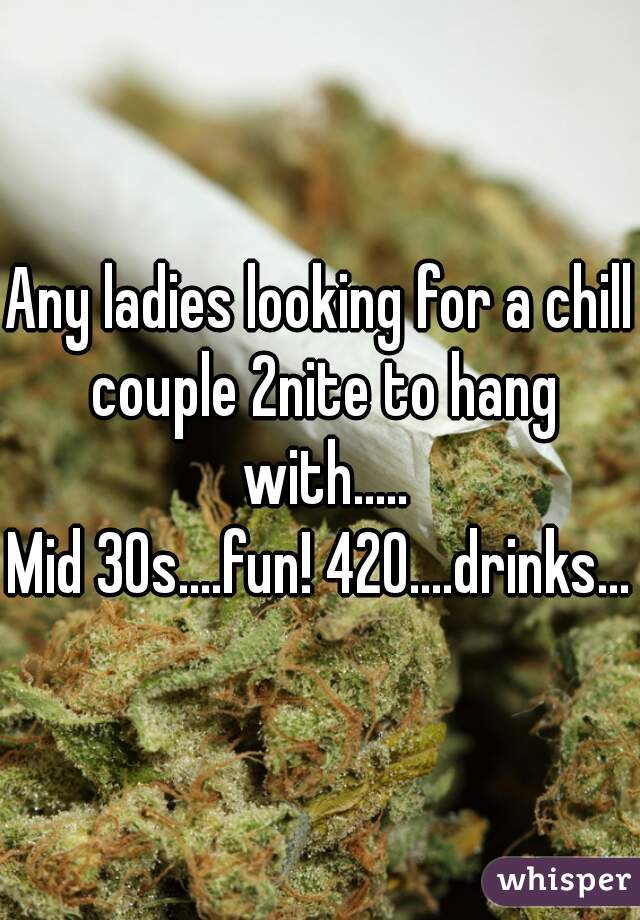 Any ladies looking for a chill couple 2nite to hang with.....
Mid 30s....fun! 420....drinks...
 