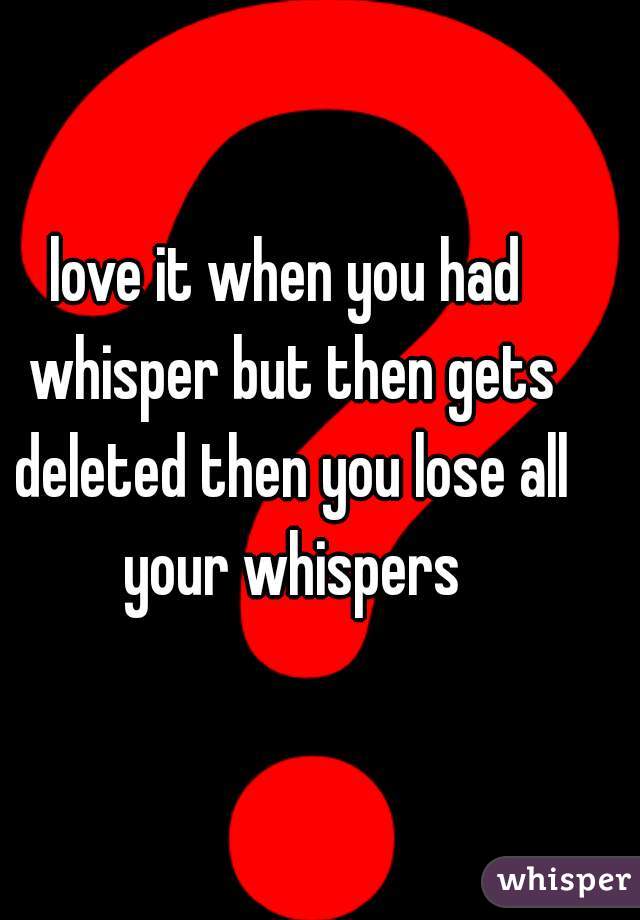 love it when you had whisper but then gets deleted then you lose all your whispers