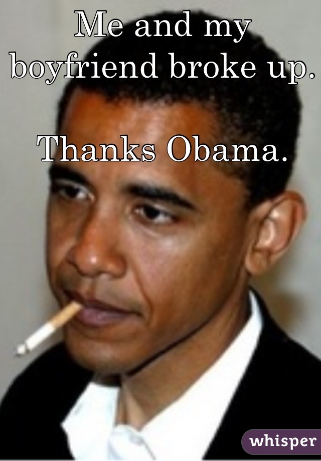 Me and my boyfriend broke up.

Thanks Obama.
