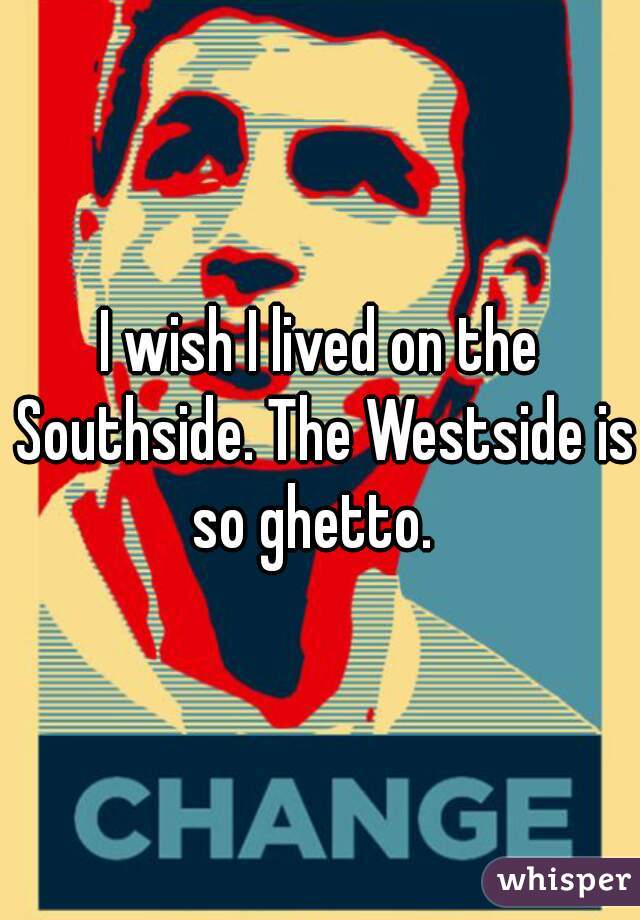 I wish I lived on the Southside. The Westside is so ghetto.  
