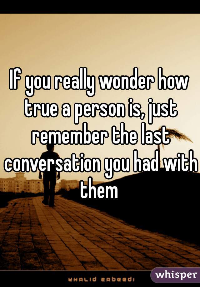 If you really wonder how true a person is, just remember the last conversation you had with them 