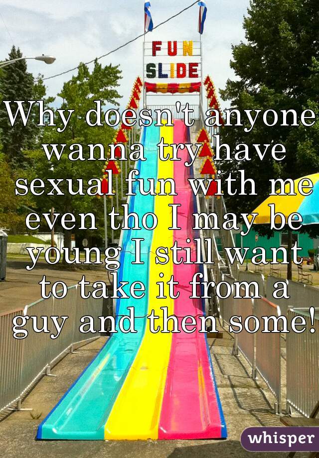 Why doesn't anyone wanna try have sexual fun with me even tho I may be young I still want to take it from a guy and then some!