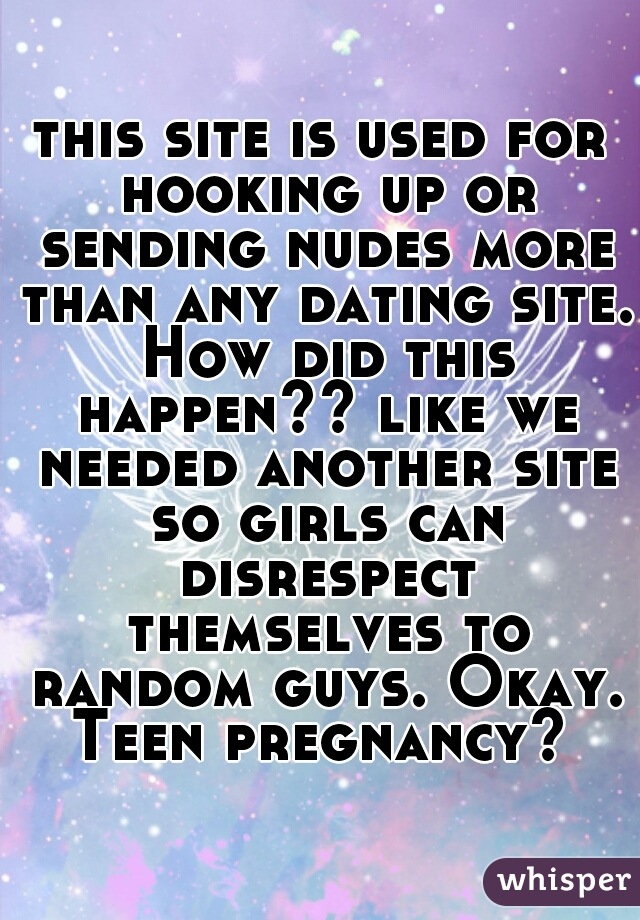 this site is used for hooking up or sending nudes more than any dating site. How did this happen?? like we needed another site so girls can disrespect themselves to random guys. Okay. Teen pregnancy? 