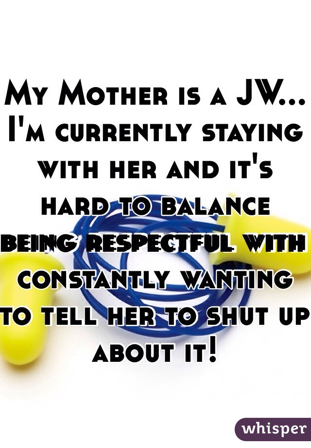 My Mother is a JW…I'm currently staying with her and it's hard to balance being respectful with constantly wanting to tell her to shut up about it! 