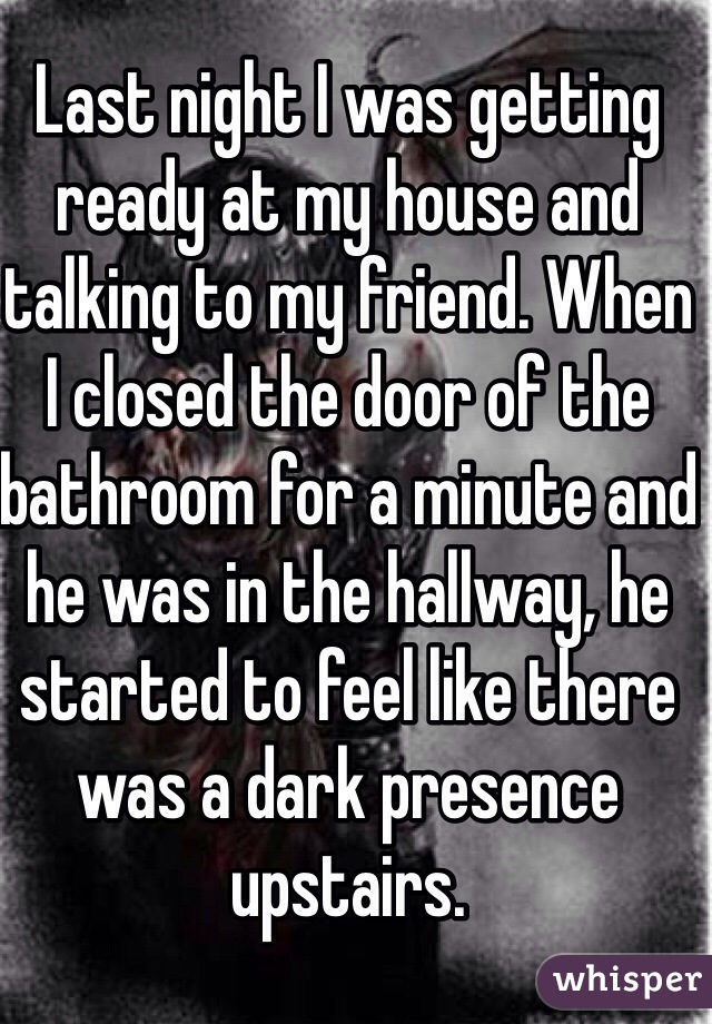 Last night I was getting ready at my house and talking to my friend. When 
I closed the door of the bathroom for a minute and he was in the hallway, he started to feel like there was a dark presence upstairs. 