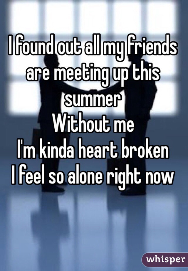 I found out all my friends are meeting up this summer 
Without me 
I'm kinda heart broken 
I feel so alone right now
