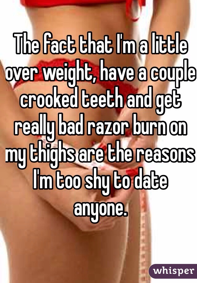 The fact that I'm a little over weight, have a couple crooked teeth and get really bad razor burn on my thighs are the reasons I'm too shy to date anyone. 