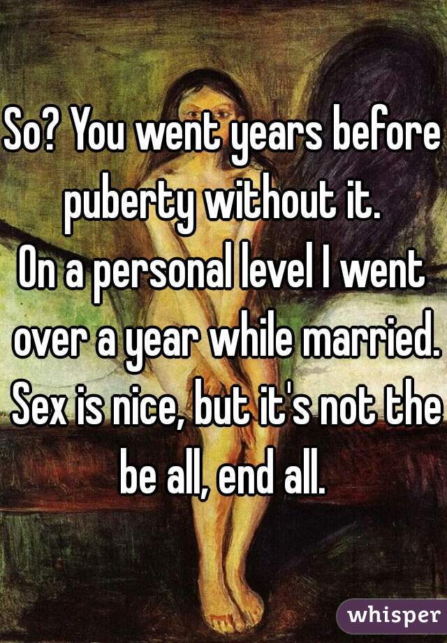 So? You went years before puberty without it. 

On a personal level I went over a year while married. Sex is nice, but it's not the be all, end all. 