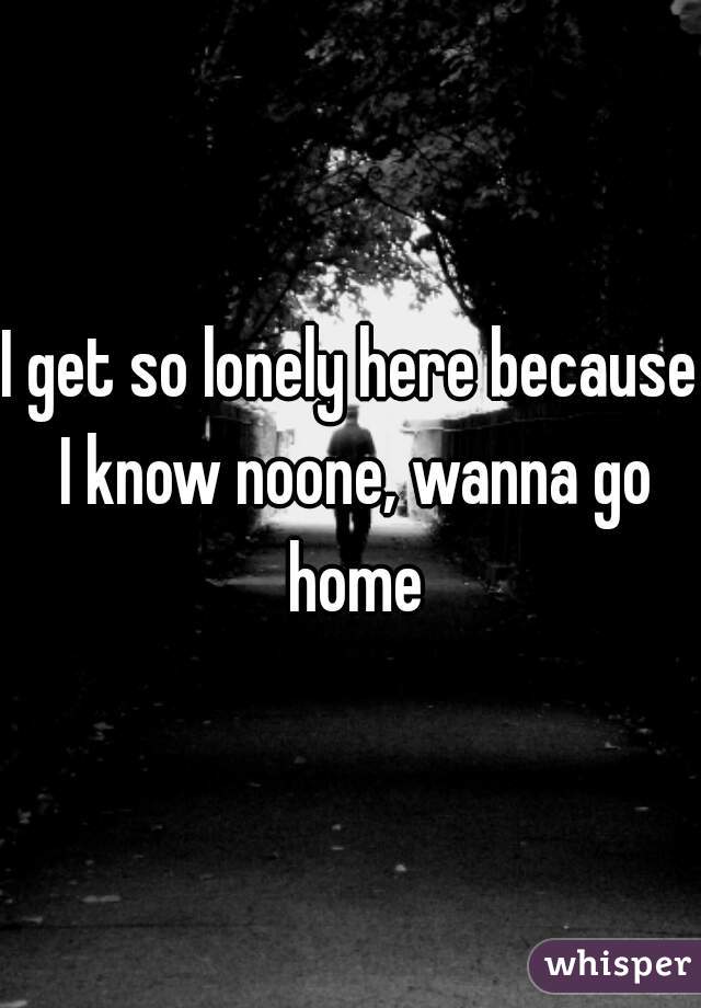 I get so lonely here because I know noone, wanna go home