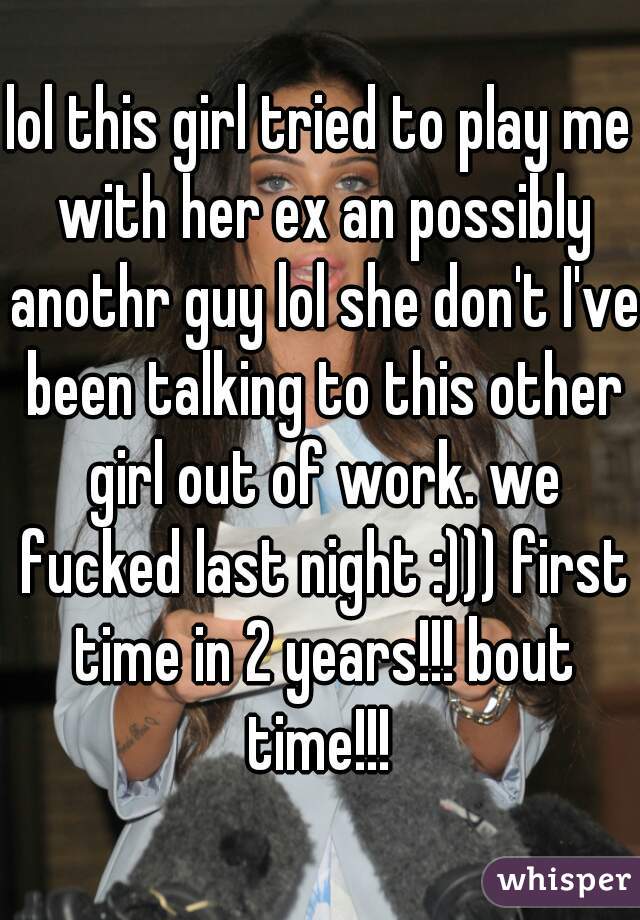 lol this girl tried to play me with her ex an possibly anothr guy lol she don't I've been talking to this other girl out of work. we fucked last night :))) first time in 2 years!!! bout time!!! 