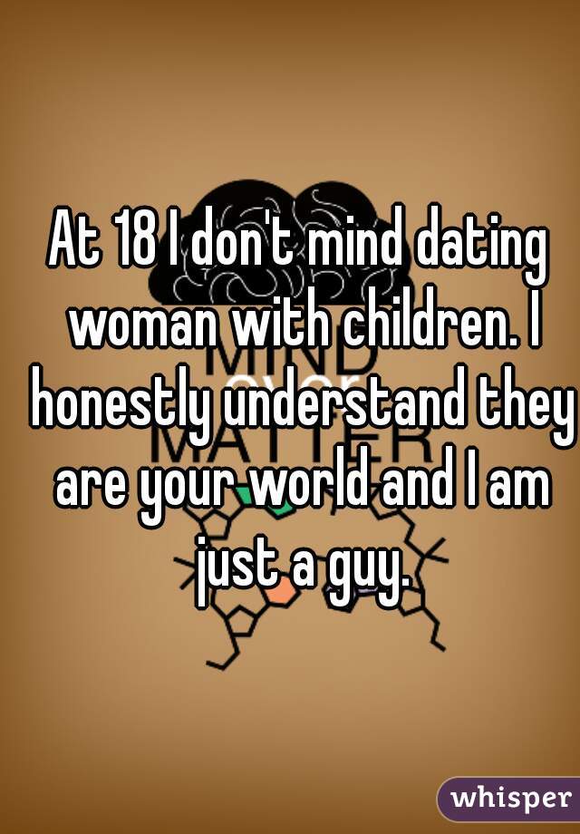 At 18 I don't mind dating woman with children. I honestly understand they are your world and I am just a guy.