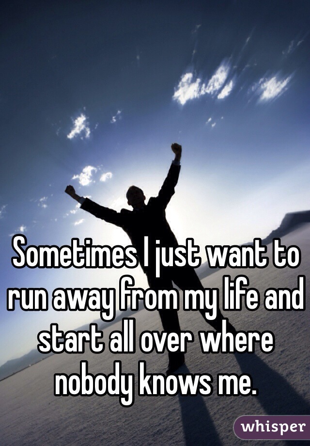Sometimes I just want to run away from my life and start all over where nobody knows me.