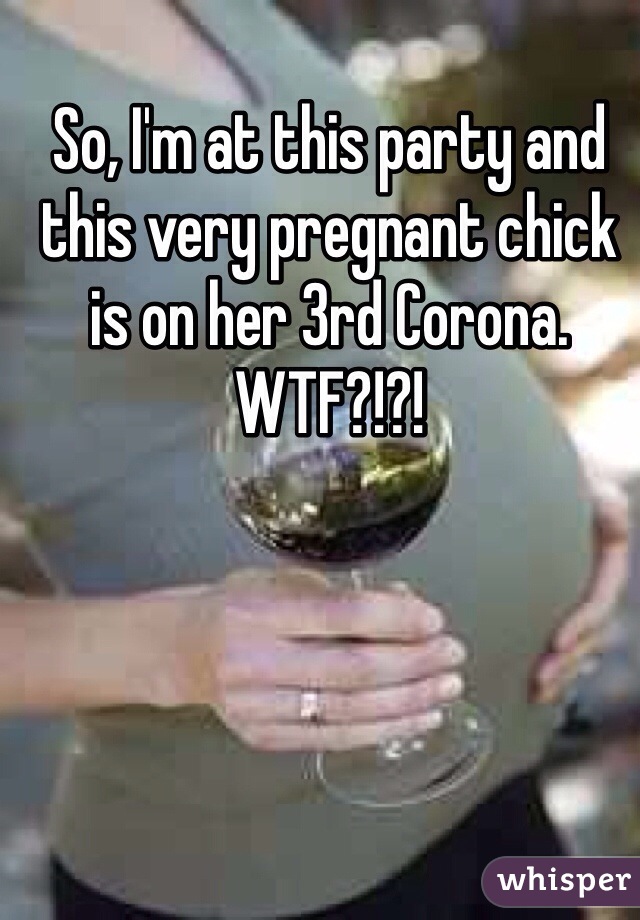 So, I'm at this party and this very pregnant chick is on her 3rd Corona. WTF?!?!
