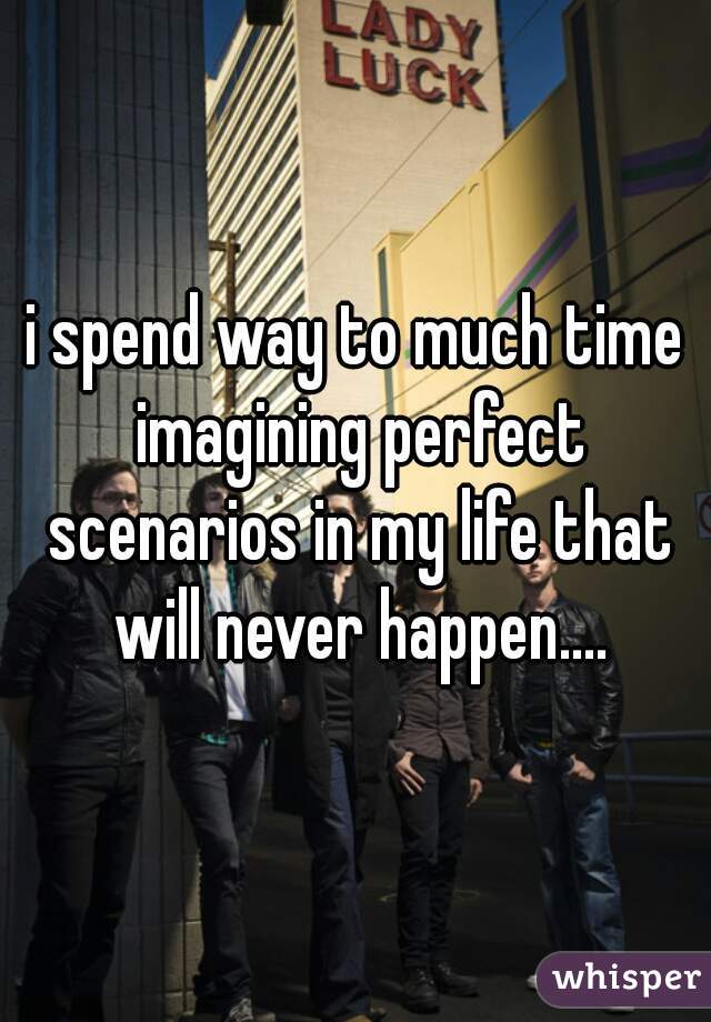i spend way to much time imagining perfect scenarios in my life that will never happen....