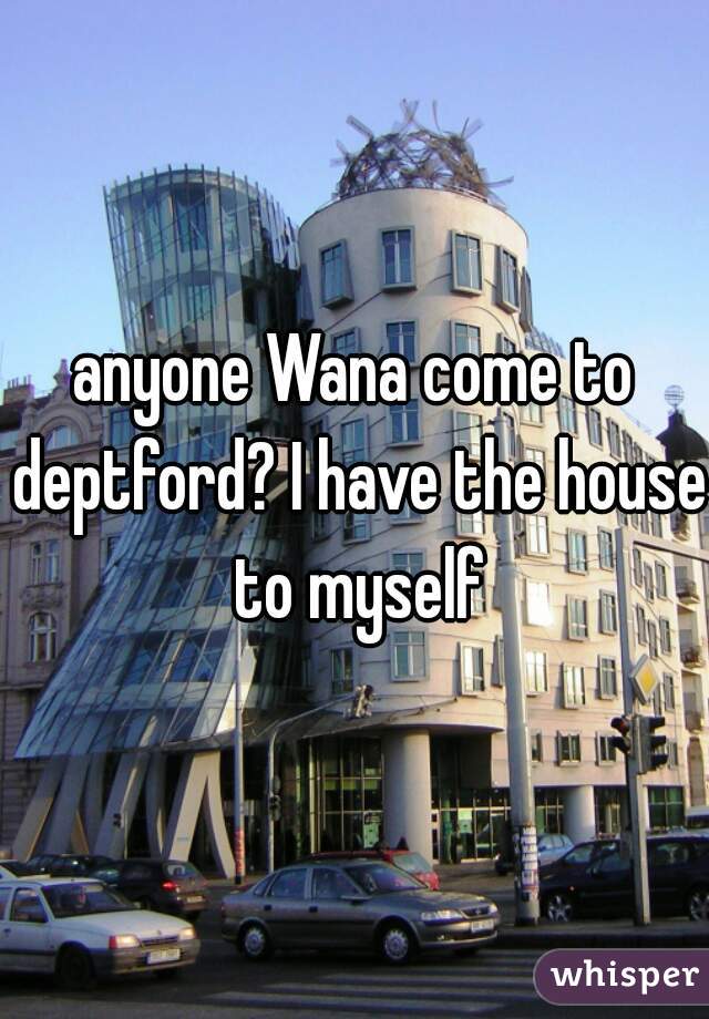 anyone Wana come to deptford? I have the house to myself