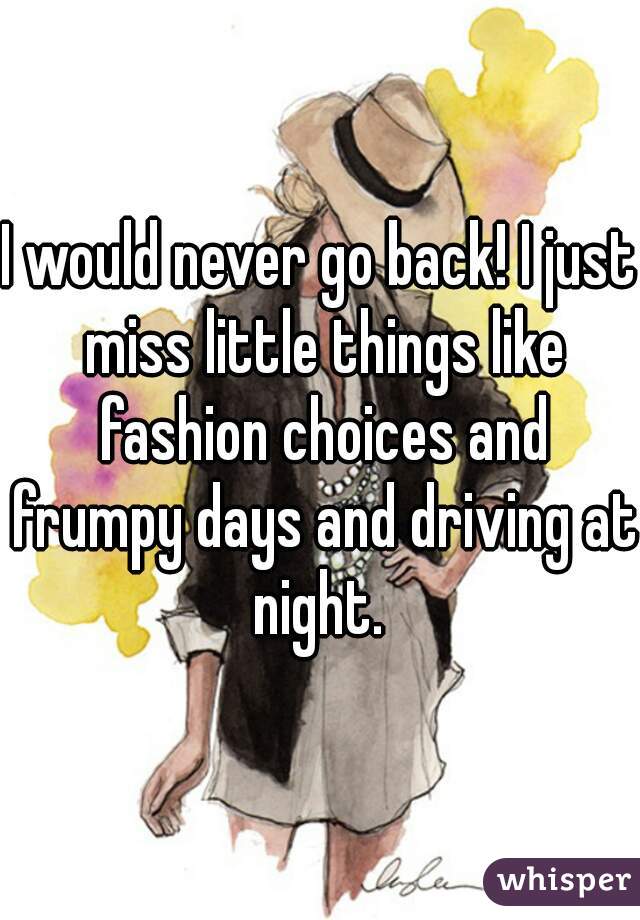 I would never go back! I just miss little things like fashion choices and frumpy days and driving at night. 