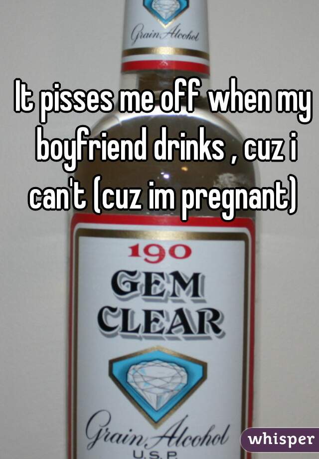 It pisses me off when my boyfriend drinks , cuz i can't (cuz im pregnant) 