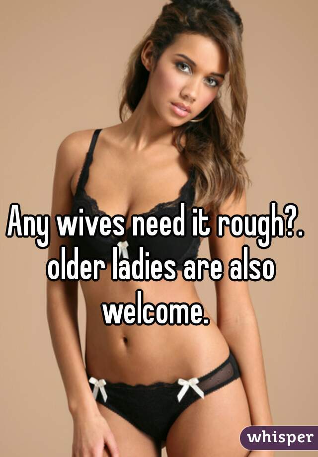 Any wives need it rough?.  older ladies are also welcome.  