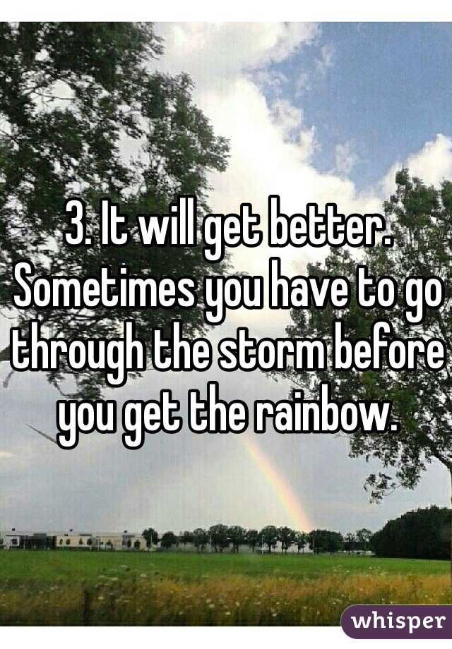 3. It will get better. Sometimes you have to go through the storm before you get the rainbow. 