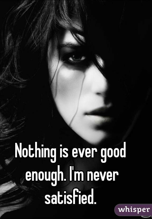 Nothing is ever good enough. I'm never satisfied. 