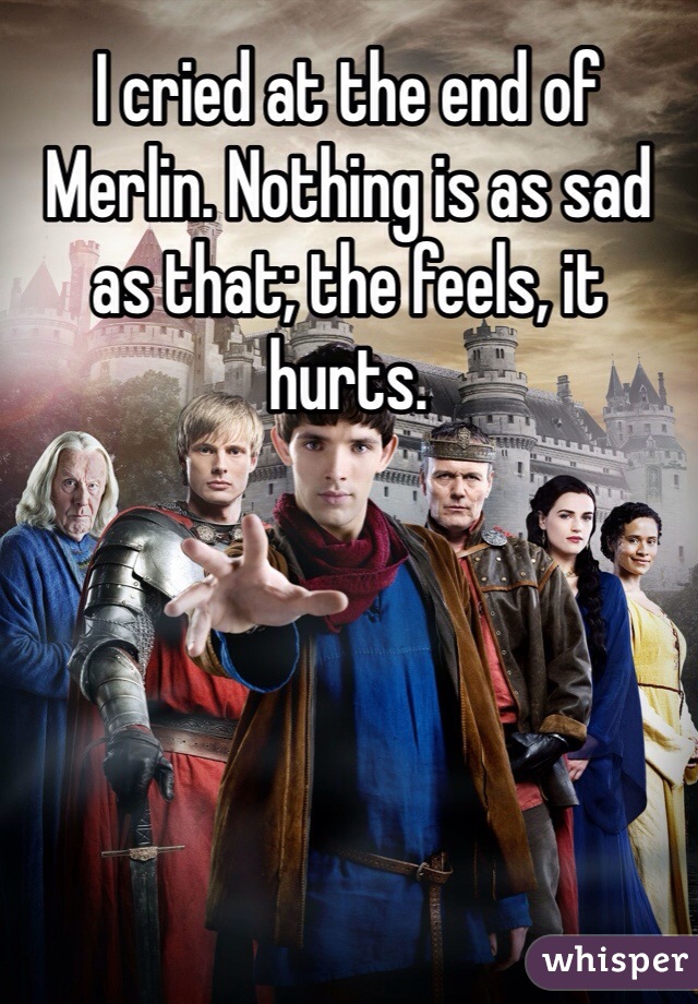 I cried at the end of Merlin. Nothing is as sad as that; the feels, it hurts. 