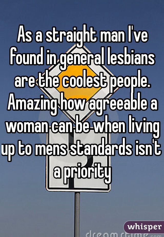 As a straight man I've found in general lesbians are the coolest people. Amazing how agreeable a woman can be when living up to mens standards isn't a priority