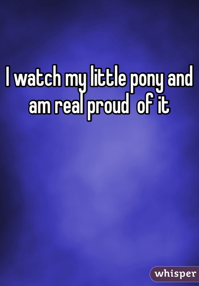 I watch my little pony and am real proud  of it