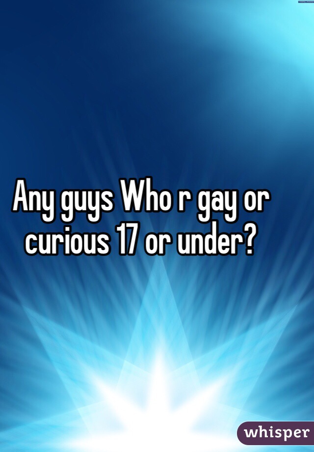 Any guys Who r gay or curious 17 or under?