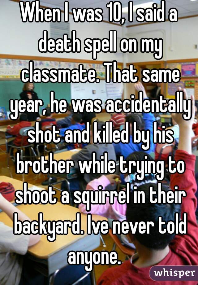 When I was 10, I said a death spell on my classmate. That same year, he was accidentally shot and killed by his brother while trying to shoot a squirrel in their backyard. Ive never told anyone.   