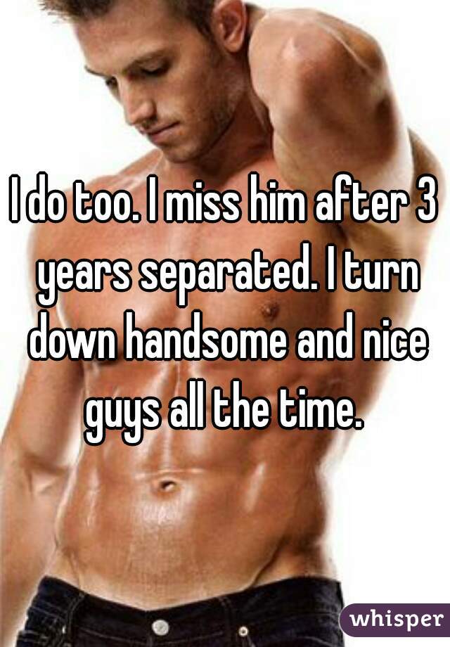 I do too. I miss him after 3 years separated. I turn down handsome and nice guys all the time. 