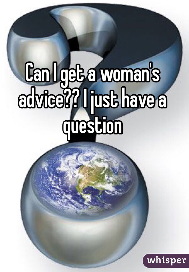 Can I get a woman's advice?? I just have a question