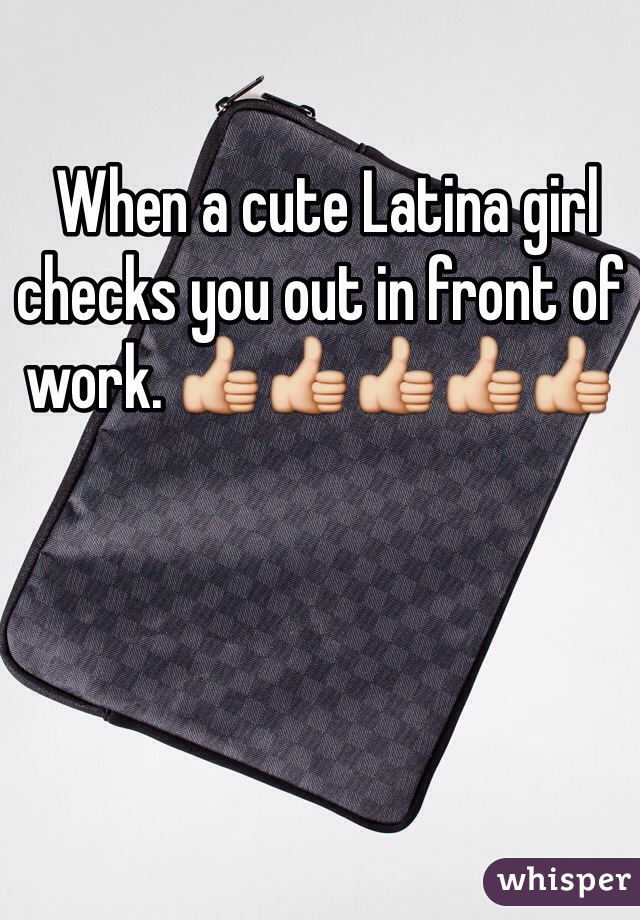  When a cute Latina girl checks you out in front of work. 👍👍👍👍👍