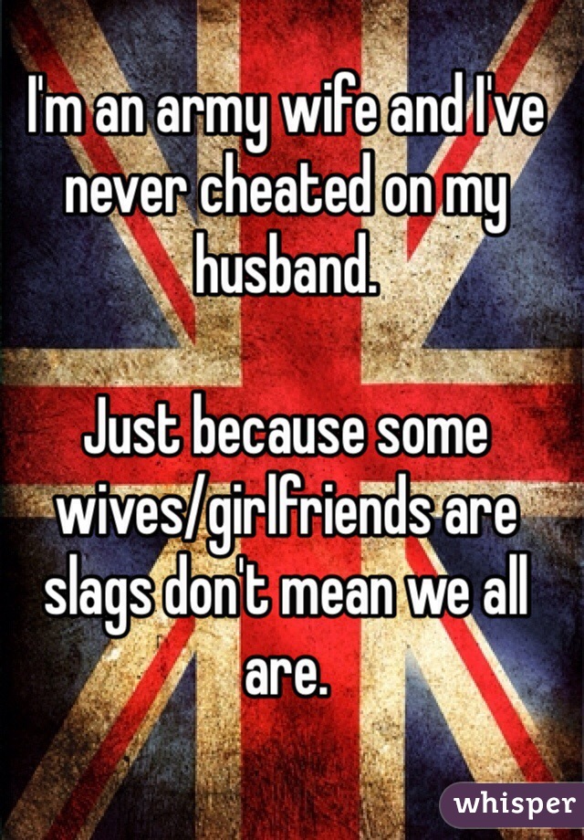 I'm an army wife and I've never cheated on my husband. 

Just because some wives/girlfriends are slags don't mean we all are. 