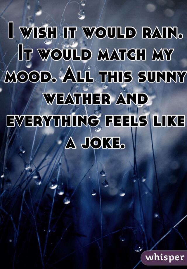 I wish it would rain. It would match my mood. All this sunny weather and everything feels like a joke. 