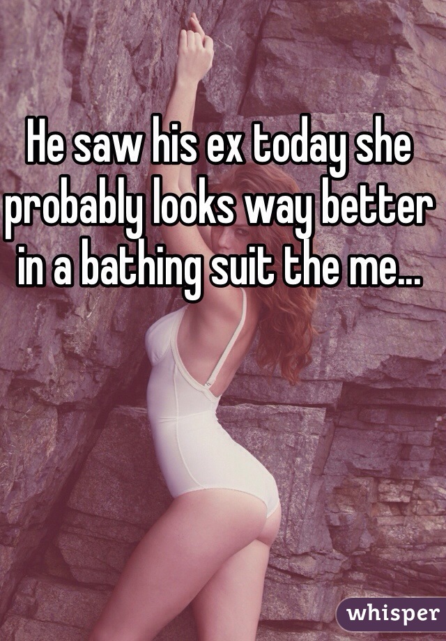 He saw his ex today she probably looks way better in a bathing suit the me...
