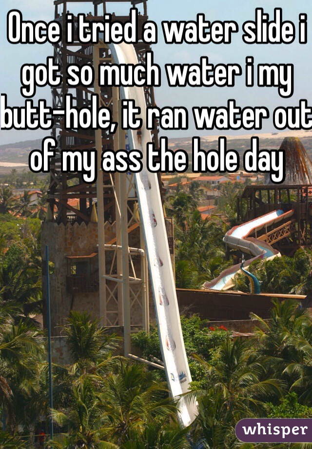 Once i tried a water slide i got so much water i my butt-hole, it ran water out of my ass the hole day