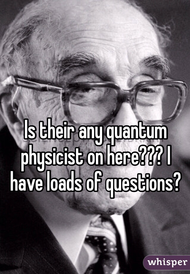 Is their any quantum physicist on here??? I have loads of questions? 