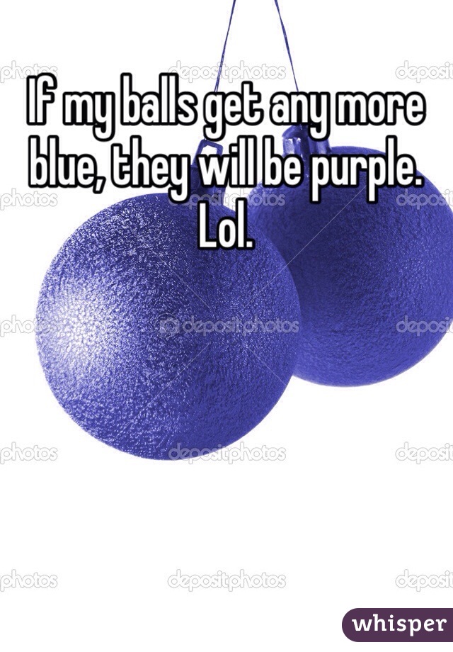 If my balls get any more blue, they will be purple. Lol.