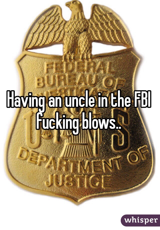 Having an uncle in the FBI fucking blows..