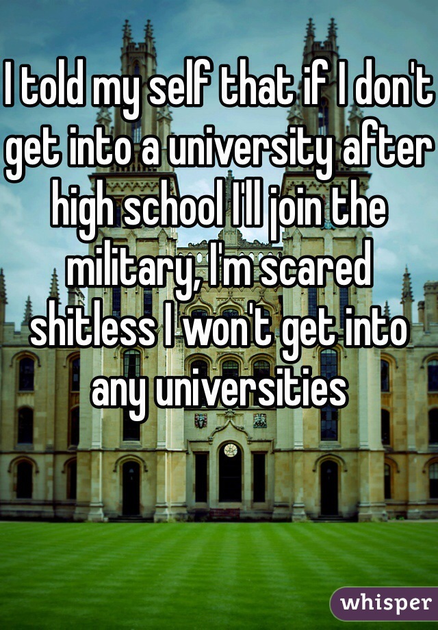 I told my self that if I don't get into a university after high school I'll join the military, I'm scared shitless I won't get into any universities 