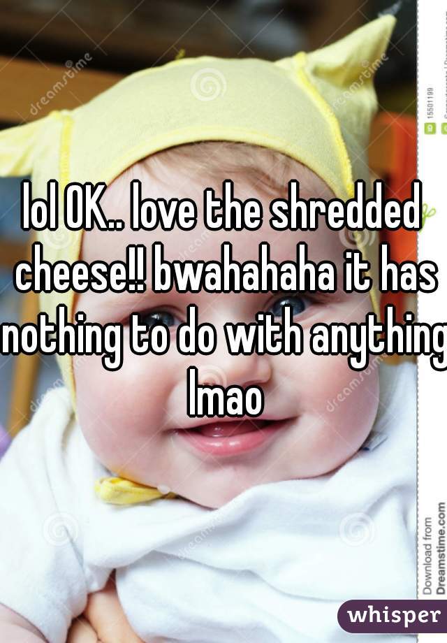 lol OK.. love the shredded cheese!! bwahahaha it has nothing to do with anything lmao