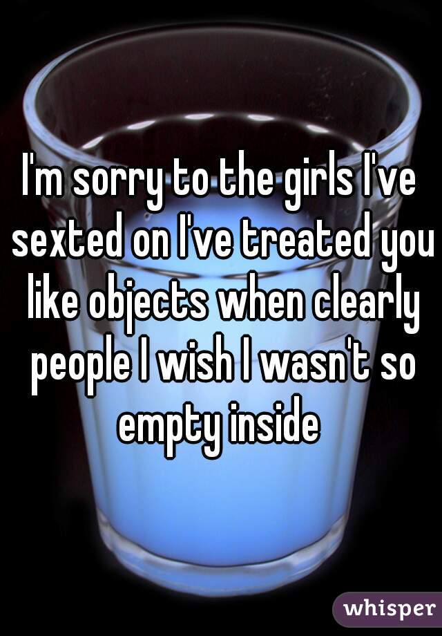 I'm sorry to the girls I've sexted on I've treated you like objects when clearly people I wish I wasn't so empty inside 
