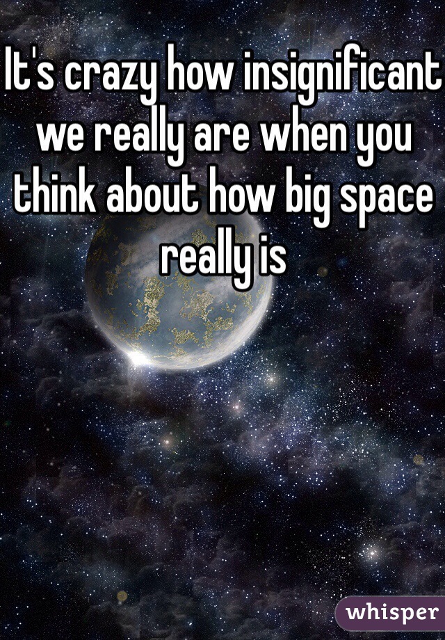 It's crazy how insignificant we really are when you think about how big space really is