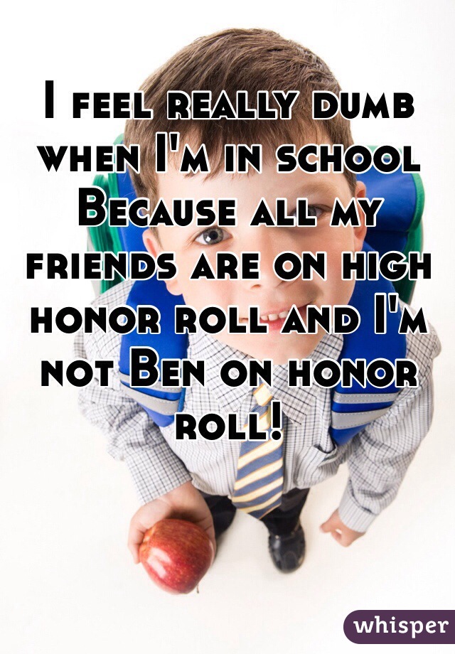 I feel really dumb when I'm in school Because all my friends are on high honor roll and I'm not Ben on honor roll! 