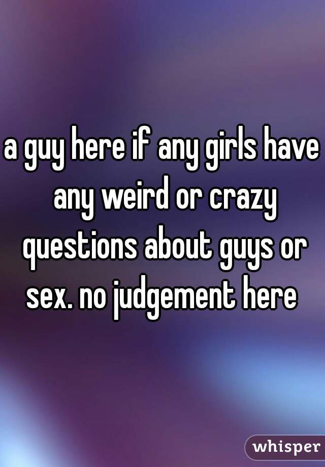 a guy here if any girls have any weird or crazy questions about guys or sex. no judgement here 